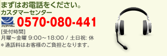 まずはお電話をください。 カスタマーセンター 0570-080-441 受付時間 月曜〜金曜 9:00〜18:00 / 土日祝: 休　※通話料はお客様のご負担となります。