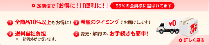 定期便で「お得に！」「便利に！」99%の会員様に選ばれています (1)特別価格全商品10%以上もお得に！ (2)希望のタイミングでお届けします！ (3)送料当社負担（※一部例外がございます） (4)変更・解約の、お手続きも簡単！ 詳しく見る