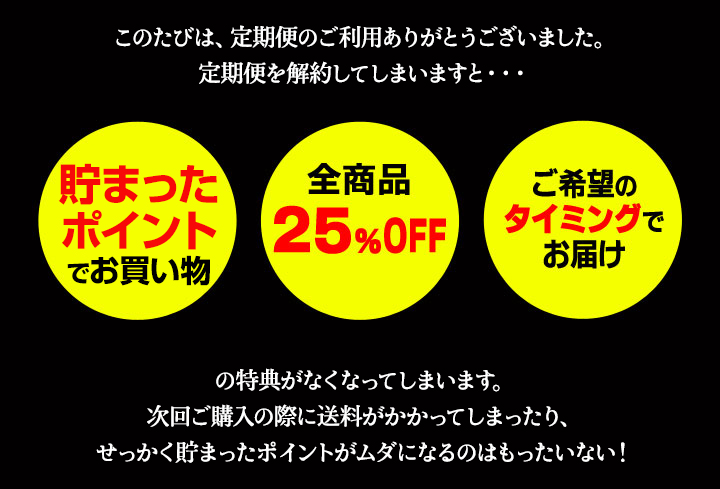 定期便を解約してしまいますと・・・　貯まったポイントでお買い物、全商品25％OFF、ご希望のタイミングでお届けの特典がなくなってしまいます。