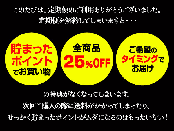 定期便を解約してしまいますと・・・　貯まったポイントでお買い物、全商品25％OFF、ご希望のタイミングでお届けの特典がなくなってしまいます。